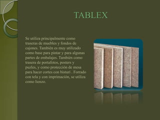 TABLEX

Se utiliza principalmente como
traseras de muebles y fondos de
cajones. También es muy utilizado
como base para pintar y para algunas
partes de embalajes. También como
trasera de portafotos, posters y
puzles, y como protección de mesa
para hacer cortes con bisturí . Forrado
con tela y con imprimación, se utiliza
como lienzo.
 