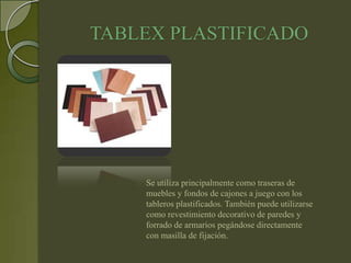 TABLEX PLASTIFICADO




    Se utiliza principalmente como traseras de
    muebles y fondos de cajones a juego con los
    tableros plastificados. También puede utilizarse
    como revestimiento decorativo de paredes y
    forrado de armarios pegándose directamente
    con masilla de fijación.
 