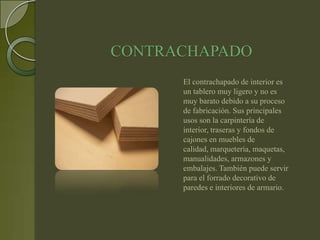 CONTRACHAPADO
      El contrachapado de interior es
      un tablero muy ligero y no es
      muy barato debido a su proceso
      de fabricación. Sus principales
      usos son la carpintería de
      interior, traseras y fondos de
      cajones en muebles de
      calidad, marquetería, maquetas,
      manualidades, armazones y
      embalajes. También puede servir
      para el forrado decorativo de
      paredes e interiores de armario.
 