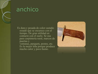 anchico

Es dura y pesada de color castaño
  rosado que se oscurece con el
  tiempo. De gran utilidad en
  contacto con el suelo. Se usa
  para carpintería rural, marcos de
  puertas y
  ventanas, parquets, postes, etc.
  Es la mejor leña porque produce
  mucho calor y poco humo.
 