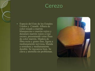 Cerezo


   Especie del Este de los Estados
    Unidos y Canadá. Albura de
    color rosado a marrón
    blanquecino o marrón rojizo y
    duramen marrón rojizo a rojo
    oscuro, presentando vetas finas
    de color marrón. Madera de
    fibra recta y grano fino, ligera a
    medianamente nerviosa, blanda
    a semidura y medianamente
    durable. Se mecaniza bien. Se
    clava y atornilla sin problemas.
 