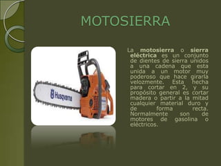 MOTOSIERRA
     La motosierra o sierra
      eléctrica es un conjunto
      de dientes de sierra unidos
      a una cadena que esta
      unida a un motor muy
      poderoso que hace girarla
      velozmente. Esta hecha
      para cortar en 2, y su
      propósito general es cortar
      madera o partir a la mitad
      cualquier material duro y
      de        forma       recta.
      Normalmente      son     de
      motores de gasolina o
      eléctricos.
 