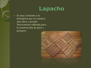 Lapacho
   Es muy resistente a la
    intemperie por ser madera
    muy dura y pesada.
    Mayormente utilizada para
    la construcción de pisos y
    parquets
 