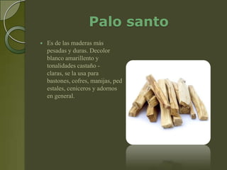 Palo santo
   Es de las maderas más
    pesadas y duras. Decolor
    blanco amarillento y
    tonalidades castaño -
    claras, se la usa para
    bastones, cofres, manijas, ped
    estales, ceniceros y adornos
    en general.
 