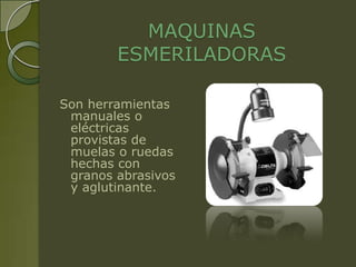MAQUINAS
        ESMERILADORAS

Son herramientas
 manuales o
 eléctricas
 provistas de
 muelas o ruedas
 hechas con
 granos abrasivos
 y aglutinante.
 