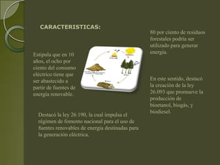 CARACTERISTICAS:
                                                  80 por ciento de residuos
                                                  forestales podría ser
                                                  utilizado para generar
Estipula que en 10                                energía.
años, el ocho por
ciento del consumo
eléctrico tiene que
ser abastecido a                                  En este sentido, destacó
partir de fuentes de                              la creación de la ley
energía renovable.                                26.093 que promueve la
                                                  producción de
                                                  bioetanol, biogás, y
                                                  biodiesel.
  Destacó la ley 26.190, la cual impulsa el
  régimen de fomento nacional para el uso de
  fuentes renovables de energía destinadas para
  la generación eléctrica.
 