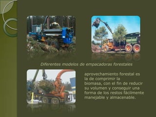 Diferentes modelos de empacadoras forestales

                     aprovechamiento forestal es
                     la de comprimir la
                     biomasa, con el fin de reducir
                     su volumen y conseguir una
                     forma de los restos fácilmente
                     manejable y almacenable.
 