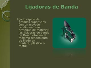 Lijadoras de Banda

Lijado rápido de
 grandes superficies
 con un elevado
 rendimiento en
 arranque de material:
 las lijadoras de banda
 de Bosch ofrecen el
 máximo rendimiento
 de lijado en
 madera, plástico o
 metal.
 