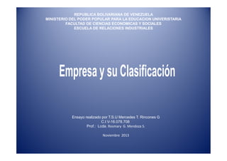 REPUBLICA BOLIVARIANA DE VENEZUELA
MINISTERIO DEL PODER POPULAR PARA LA EDUCACION UNIVERISTARIA
FACULTAD DE CIENCIAS ECONOMICAS Y SOCIALES
ESCUELA DE RELACIONES INDUSTRIALES

Ensayo realizado por T.S.U Mercedes T. Rincones G
C.I V-16.078.708
Prof.: Lcda. Rosmary G. Mendoza S.
Noviembre 2013

 
