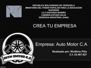 Empresa: Auto Motor C.A
Realizado por: Wuilkins Piña
C.I: 23.467.627
REPUBLICA BOLIVARIANA DE VENEZUELA
MINISTERIO DEL PODER POPULAR PARA LA EDUCACION
SUPERIOR
I.U.P.SANTIAGO MARIÑO
CABIMAS-ESTADO ZULIA
GERENCIA INDUSTRIAL (SAIA)
CREA TU EMPRESA
 