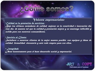 ¿Cómo somos?Valores empresariales:Calidad en la prestación de servicios:Bajo los últimos estándares de calidad, mejorar en la creatividad e innovación día tras día, de manera tal que la calidad y prestación mejore y se mantenga inflexible y solida para con nuestros consumidores.Servicio al Cliente:Satisfacer a nuestros clientes de la mejor manera posible, con equipos y ideas de calidad, formalidad, elocuencia y ante todo respeto para con ellos. Integridad:Obrar honestamente para el buen desarrollo social y empresarial.