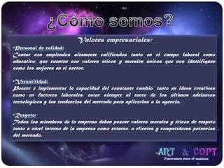 ¿Cómo somos?Valores empresariales:Personal de calidad:Contar con empleados altamente calificados tanto en el campo laboral como educativo, que cuenten con valores éticos y morales únicos que nos identifiquen como los mejores en el sector.Versatilidad:Poseer e implementar la capacidad del constante cambio, tanto en ideas creativas como en factores laborales, estar siempre al tanto de los últimos adelantos tecnológicos y las tendencias del mercado para aplicarlas a la agencia.Respeto:Todos los miembros de la empresa deben poseer valores morales y éticos de respeto tanto a nivel interno de la empresa como externo, a clientes y competidores potencias del mercado.