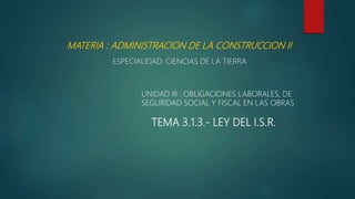 MATERIA : ADMINISTRACION DE LA CONSTRUCCION II
ESPECIALIDAD: CIENCIAS DE LA TIERRA
UNIDAD III : OBLIGACIONES LABORALES, DE
SEGURIDAD SOCIAL Y FISCAL EN LAS OBRAS
TEMA 3.1.3.- LEY DEL I.S.R.
 