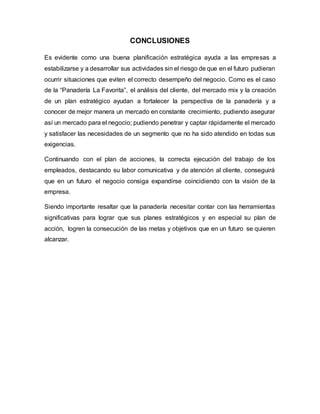 CONCLUSIONES
Es evidente como una buena planificación estratégica ayuda a las empresas a
estabilizarse y a desarrollar sus actividades sin el riesgo de que en el futuro pudieran
ocurrir situaciones que eviten el correcto desempeño del negocio. Como es el caso
de la “Panadería La Favorita”, el análisis del cliente, del mercado mix y la creación
de un plan estratégico ayudan a fortalecer la perspectiva de la panadería y a
conocer de mejor manera un mercado en constante crecimiento, pudiendo asegurar
así un mercado para el negocio; pudiendo penetrar y captar rápidamente el mercado
y satisfacer las necesidades de un segmento que no ha sido atendido en todas sus
exigencias.
Continuando con el plan de acciones, la correcta ejecución del trabajo de los
empleados, destacando su labor comunicativa y de atención al cliente, conseguirá
que en un futuro el negocio consiga expandirse coincidiendo con la visión de la
empresa.
Siendo importante resaltar que la panadería necesitar contar con las herramientas
significativas para lograr que sus planes estratégicos y en especial su plan de
acción, logren la consecución de las metas y objetivos que en un futuro se quieren
alcanzar.
 