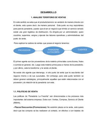 DESARROLLO
1. ANALISIS TERRITORIO DE VENTAS
En este sentido se sabe que el producto/servicio se venderá de manera directa con
el cliente, esto quiere decir, de manera personal. Este punto es muy espontáneo
para para la panadería, puesto que al ser un negocio que brinda un servicio variado
existe una gran logística de distribución. Es dirigido por un administrador, quien
coordina, supervisa, asigna y ejecuta las labores operativas y administrativas del
punto de venta.
Para explicar la cadena de ventas que posee el negocio tenemos:
El primer agente son los proveedores de la materia prima tales como licores, frutas
o comida en general, etc. Luego esta materia prima pasa a manos de la panadería;
y por último, este la transforma y la vende al cliente.
No existe otro agente que intervenga, ni otro punto de venta que no sea dentro del
negocio mismo o de sus sucursales. Sin embargo, para este punto también se
deben generar estrategias, principalmente aquellas que estén relacionadas con el
proveedor y la relación de la panadería con este.
1.1. POLITICAS DE VENTA
Las políticas de “Panadería La Favorita” van direccionadas a los procesos más
importantes del sistema empresa. Estos son: Ventas, Compras, Servicio al Cliente
(RRHH).
- Plazos/ Descuentos (Promociones): No existirán plazos en la venta, esto quiere
decir que las compras se las realizaran al contado, en efectivo o con tarjetas de
PROVEEDOR PANADERIA
LA FAVORITA
CLIENTES
 