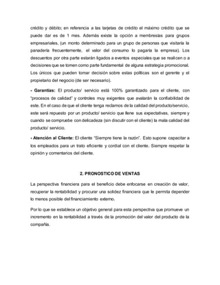crédito y débito; en referencia a las tarjetas de crédito el máximo crédito que se
puede dar es de 1 mes. Además existe la opción a membresías para grupos
empresariales, (un monto determinado para un grupo de personas que visitaría la
panadería frecuentemente, el valor del consumo lo pagaría la empresa). Los
descuentos por otra parte estarán ligados a eventos especiales que se realicen o a
decisiones que se tomen como parte fundamental de alguna estrategia promocional.
Los únicos que pueden tomar decisión sobre estas políticas son el gerente y el
propietario del negocio (de ser necesario).
- Garantías: El producto/ servicio está 100% garantizado para el cliente, con
“procesos de calidad” y controles muy exigentes que avalarán la confiabilidad de
este. En el caso de que el cliente tenga reclamos de la calidad del producto/servicio,
este será repuesto por un producto/ servicio que llene sus expectativas, siempre y
cuando se compruebe con delicadeza (sin discutir con el cliente) la mala calidad del
producto/ servicio.
- Atención al Cliente: El cliente “Siempre tiene la razón”. Esto supone capacitar a
los empleados para un trato eficiente y cordial con el cliente. Siempre respetar la
opinión y comentarios del cliente.
2. PRONOSTICO DE VENTAS
La perspectiva financiera para el beneficio debe enfocarse en creación de valor,
recuperar la rentabilidad y procurar una solidez financiera que le permita depender
lo menos posible del financiamiento externo.
Por lo que se establece un objetivo general para esta perspectiva que promueve un
incremento en la rentabilidad a través de la promoción del valor del producto de la
compañía.
 