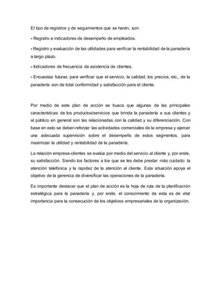 El tipo de registros y de seguimientos que se harán, son:
- Registro e indicadores de desempeño de empleados.
- Registro y evaluación de las utilidades para verificar la rentabilidad de la panadería
a largo plazo.
- Indicadores de frecuencia de asistencia de clientes.
- Encuestas futuras para verificar que el servicio, la calidad, los precios, etc., de la
panadería son de total conformidad y satisfacción para el cliente.
Por medio de este plan de acción se busca que algunas de las principales
características de los productos/servicios que brinda la panadería a sus clientes y
al público en general son las relacionadas con la calidad y su diferenciación. Con
base en esto se deben reforzar las actividades comerciales de la empresa y ejercer
una adecuada supervisión sobre el desempeño de estos segmentos, para
maximizar la utilidad y rentabilidad de la panadería.
La relación empresa-clientes se evalúa por medio del servicio al cliente y, por ende,
su satisfacción. Siendo los factores a los que se les debe prestar más cuidado: la
atención telefónica y la rapidez de la atención al cliente. Esta situación apoya el
objetivo de la gerencia de diversificar las operaciones de la panadería.
Es importante destacar que el plan de acción es la hoja de ruta de la planificación
estratégica para la panadería y, por ende, el conocimiento de esta es de vital
importancia para la consecución de los objetivos empresariales de la organización.
 