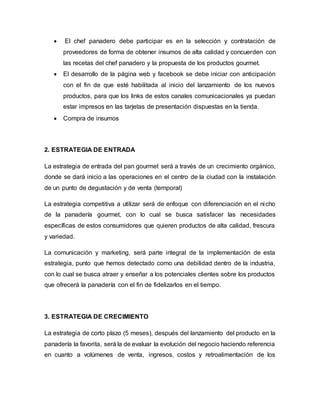  El chef panadero debe participar es en la selección y contratación de
proveedores de forma de obtener insumos de alta calidad y concuerden con
las recetas del chef panadero y la propuesta de los productos gourmet.
 El desarrollo de la página web y facebook se debe iniciar con anticipación
con el fin de que esté habilitada al inicio del lanzamiento de los nuevos
productos, para que los links de estos canales comunicacionales ya puedan
estar impresos en las tarjetas de presentación dispuestas en la tienda.
 Compra de insumos
2. ESTRATEGIA DE ENTRADA
La estrategia de entrada del pan gourmet será a través de un crecimiento orgánico,
donde se dará inicio a las operaciones en el centro de la ciudad con la instalación
de un punto de degustación y de venta (temporal)
La estrategia competitiva a utilizar será de enfoque con diferenciación en el nicho
de la panadería gourmet, con lo cual se busca satisfacer las necesidades
específicas de estos consumidores que quieren productos de alta calidad, frescura
y variedad.
La comunicación y marketing, será parte integral de la implementación de esta
estrategia, punto que hemos detectado como una debilidad dentro de la industria,
con lo cual se busca atraer y enseñar a los potenciales clientes sobre los productos
que ofrecerá la panadería con el fin de fidelizarlos en el tiempo.
3. ESTRATEGIA DE CRECIMIENTO
La estrategia de corto plazo (5 meses), después del lanzamiento del producto en la
panadería la favorita, será la de evaluar la evolución del negocio haciendo referencia
en cuanto a volúmenes de venta, ingresos, costos y retroalimentación de los
 