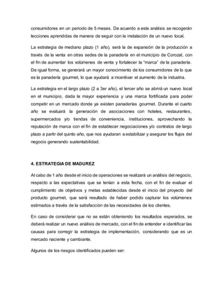 consumidores en un periodo de 5 meses. De acuerdo a este análisis se recogerán
lecciones aprendidas de manera de seguir con la instalación de un nuevo local.
La estrategia de mediano plazo (1 año), será la de expansión de la producción a
través de la venta en otras sedes de la panadería en el municipio de Corozal, con
el fin de aumentar los volúmenes de venta y fortalecer la “marca” de la panadería.
De igual forma, se generará un mayor conocimiento de los consumidores de lo que
es la panadería gourmet, lo que ayudará a incentivar el aumento de la industria.
La estrategia en el largo plazo (2 a 3er año), el tercer año se abrirá un nuevo local
en el municipio, dada la mayor experiencia y una marca fortificada para poder
competir en un mercado donde ya existen panaderías gourmet. Durante el cuarto
año se evaluará la generación de asociaciones con hoteles, restaurantes,
supermercados y/o tiendas de conveniencia, instituciones, aprovechando la
reputación de marca con el fin de establecer negociaciones y/o contratos de largo
plazo a partir del quinto año, que nos ayudaran a estabilizar y asegurar los flujos del
negocio generando sustentabilidad.
4. ESTRATEGIA DE MADUREZ
Al cabo de 1 año desde el inicio de operaciones se realizará un análisis del negocio,
respecto a las expectativas que se tenían a esta fecha, con el fin de evaluar el
cumplimiento de objetivos y metas establecidas desde el inicio del proyecto del
producto gourmet, que será resultado de haber podido capturar los volúmenes
estimados a través de la satisfacción de las necesidades de los clientes.
En caso de considerar que no se están obteniendo los resultados esperados, se
deberá realizar un nuevo análisis de mercado, con el fin de entender e identificar las
causas para corregir la estrategia de implementación, considerando que es un
mercado naciente y cambiante.
Algunos de los riesgos identificados pueden ser:
 