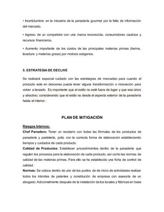 • Incertidumbre en la industria de la panadería gourmet por la falta de información
del mercado.
• Ingreso de un competidor con una marca reconocida, consumidores cautivos y
recursos financieros.
• Aumento importante de los costos de las principales materias primas (harina,
levadura y materias grasa) por motivos exógenos.
5. ESTRATEGIA DE DECLIVE
Se realizará especial cuidado con las estrategias de mercadeo para cuando el
producto este en descenso pueda tener alguna transformación o innovación para
volver a lanzarlo. Es importante que el estilo no esté fuera de lugar y que sea único
y atractivo; considerando que el estilo va desde el aspecto exterior de la panadería
hasta el interior.
PLAN DE MITIGACIÓN
Riesgos Internos:
Chef Panadero: Tener un recetario con todas las fórmulas de los productos de
panadería y pastelería, junto con la correcta forma de elaboración estableciendo
tiempos y cuidados de cada producto.
Calidad de Productos: Establecer procedimientos dentro de la panadería que
regulen los procesos para la elaboración de cada producto, así como las normas de
calidad de las materias primas. Para ello se ha establecido una ficha de control de
calidad.
Normas: Se coloca dentro de uno de los puntos de de inicio de actividades realizar
todos los trámites de patentes y constitución de empresa con asesoría de un
abogado. Adicionalmente después de la instalación de los locales y fábricas en base
 