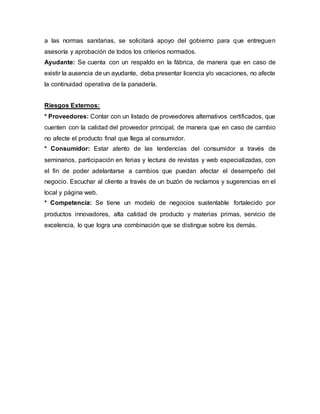 a las normas sanitarias, se solicitará apoyo del gobierno para que entreguen
asesoría y aprobación de todos los criterios normados.
Ayudante: Se cuenta con un respaldo en la fábrica, de manera que en caso de
existir la ausencia de un ayudante, deba presentar licencia y/o vacaciones, no afecte
la continuidad operativa de la panadería.
Riesgos Externos:
* Proveedores: Contar con un listado de proveedores alternativos certificados, que
cuenten con la calidad del proveedor principal, de manera que en caso de cambio
no afecte el producto final que llega al consumidor.
* Consumidor: Estar atento de las tendencias del consumidor a través de
seminarios, participación en ferias y lectura de revistas y web especializadas, con
el fin de poder adelantarse a cambios que puedan afectar el desempeño del
negocio. Escuchar al cliente a través de un buzón de reclamos y sugerencias en el
local y página web.
* Competencia: Se tiene un modelo de negocios sustentable fortalecido por
productos innovadores, alta calidad de producto y materias primas, servicio de
excelencia, lo que logra una combinación que se distingue sobre los demás.
 
