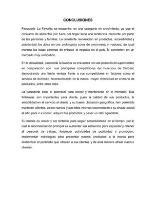 CONCLUSIONES
Panadería La Favorita se encuentra en una categoría en crecimiento; ya que el
consumo de alimentos por fuera del hogar tiene una tendencia creciente por parte
de las personas y familias. La constante reinvención en productos, accesibilidad y
practicidad, los ubica en una prolongada curva de crecimiento y madurez, de igual
manera las bajas barreras de entrada al negocio en el país, lo convierten en un
mercado muy competido.
En la actualidad, panadería la favorita se encuentra en una posición de superioridad
en comparación con sus principales competidores del municipio de Corozal;
demostrando una fuerte ventaja frente a sus competidores en factores como el
servicio de domicilio, reconocimiento de la marca, mayor diversidad en el menú de
productos, entre otros más.
La panadería tiene el potencial para crecer y mantenerse en el mercado. Sus
fortalezas son importantes para cliente, pues la calidad de sus productos, la
amabilidad en el servicio al cliente y su buena ubicación geográfica, han permitido
mantener clientes, atraer nuevos y que ellos mismos recomienden a su círculo social
el sitio para ir a comer, adquirir los productos y pasar un rato agradable.
Su interés es crecer y ser rentable para seguir sosteniéndose en el tiempo, por lo
cual la recomendación principal es aumentar sus esfuerzos para capacitar y retener
al personal de trabajo, fortalecer actividades de publicidad y promoción,
implementar estrategias para presentar nuevos productos a la marca para
diversificar el portafolio que ofrecen a sus clientes y de esta manera atraer nuevos
clientes.
 