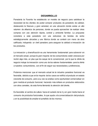 DESARROLLO
Panadería la Favorita ha establecido un modelo de negocio para satisfacer la
necesidad de los clientes de poder comprar productos de panadería de calidad,
destacando la frescura y gran variedad, en una ubicación donde exista un alto
volumen de afluencia de personas, donde se pueda aprovechar de realizar otras
compras con una atención rápida, cordial y ambiente familiar. La propuesta
considera a esta panadería con una estructura de tiendas de venta
estratégicamente ubicadas y una fábrica donde se contará con mano de obra
calificada, incluyendo un chef panadero para asegurar la calidad e innovación de
los productos.
La innovación y diversificación es una herramienta fundamental para sobrevivir en
el mercado actual, porque la gran mayoría de los consumidores están ansiosos por
recibir algo más, un plus que los saque de lo convencional, por lo que la oferta de
negocio incluye la innovación como uno de los valores fundamentales para la oferta
a nuestros consumidores, con el fin de seguir sus necesidades y preferencias.
Podemos mencionar que el mercado actual de la industria panadera funcional es
favorable, debido a que en la mayoría de los casos se notificó el producto en estado
creciente de consumo, pero a su vez se analiza como oportunidad comercializar en
gran medida el producto funcional, haciendo más énfasis en productos elaborados
con otros cereales, de esta forma llamando la atención del cliente.
Es favorable el cambio de cultura hacia el cuidado de la d y en gran media hacia el
consumo de productos funcionales, lo que ayuda a la comercialización del producto
y en la posibilidad de ampliar el portafolio de los mismos.
 