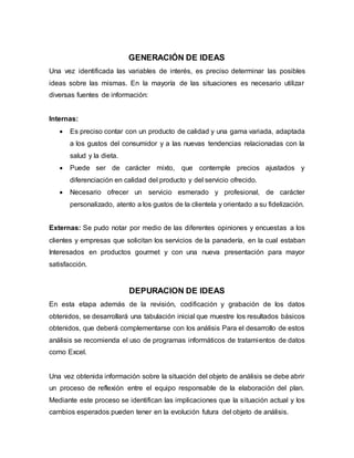 GENERACIÓN DE IDEAS
Una vez identificada las variables de interés, es preciso determinar las posibles
ideas sobre las mismas. En la mayoría de las situaciones es necesario utilizar
diversas fuentes de información:
Internas:
 Es preciso contar con un producto de calidad y una gama variada, adaptada
a los gustos del consumidor y a las nuevas tendencias relacionadas con la
salud y la dieta.
 Puede ser de carácter mixto, que contemple precios ajustados y
diferenciación en calidad del producto y del servicio ofrecido.
 Necesario ofrecer un servicio esmerado y profesional, de carácter
personalizado, atento a los gustos de la clientela y orientado a su fidelización.
Externas: Se pudo notar por medio de las diferentes opiniones y encuestas a los
clientes y empresas que solicitan los servicios de la panadería, en la cual estaban
Interesados en productos gourmet y con una nueva presentación para mayor
satisfacción.
DEPURACION DE IDEAS
En esta etapa además de la revisión, codificación y grabación de los datos
obtenidos, se desarrollará una tabulación inicial que muestre los resultados básicos
obtenidos, que deberá complementarse con los análisis Para el desarrollo de estos
análisis se recomienda el uso de programas informáticos de tratamientos de datos
como Excel.
Una vez obtenida información sobre la situación del objeto de análisis se debe abrir
un proceso de reflexión entre el equipo responsable de la elaboración del plan.
Mediante este proceso se identifican las implicaciones que la situación actual y los
cambios esperados pueden tener en la evolución futura del objeto de análisis.
 