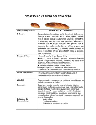 DESARROLLO Y PRUEBA DEL CONCEPTO
Nombre del producto PAN BLANDITO GOURMET
Definición Son productos elaborados a partir del salvado de la semilla
de trigo, quinua, amaranto, linaza, avena, quinua, Soya la
miel de abejas, estevia (edulcorantes naturales) entre otros,
el resultado son productos con proteínas, vitaminas y
minerales que los hacen nutritivos toda persona que lo
consuma, los cuales se funden en el horno para una
experiencia de sabor única, los clientes pueden apreciar su
sabor y beneficios en una presentación fresca y llamativa
para el consumo.
Características  Peso: Pequeño 70 gr, Grande 400 gr
 Color: La miga es blanco cremoso. La corteza debe ser
dorado a ligeramente moreno, uniforme, no debe estar
quemada, ni tener material extraño alguno.
 Tamaño: Pequeño 12 cm, Grande 40 cm.
Empaque: El producto será empacado una vez sea
comprado por el cliente el bolsas plásticas de polietileno.
Forma de Consumo  Como acompañamiento en las comidas o para el
desayuno, en refrigerios o emparedados.
Vida Útil Se recomienda conservar en un recipiente hermético por un
periodo no superior a 2 días.
Envasado Cada barra vendrá envuelta en una bolsa de plástico
alimenticio y perfectamente cerrada para evitar el contacto
con productos o instalaciones que puedan alterar sus
características. A su vez, las bolsas vendrán alojadas en
cestas de mimbre, plástico o cualquier otro material que
impida la absorción de humedad y no podrán sobresalir por
encima de aquellos.
Criterions de
Diferenciacion
• Mejor sabor
• Precios razonables
• Productos al momento requerido
 