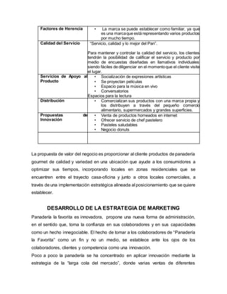 Factores de Herencia • La marca se puede establecer como familiar, ya que
es una marcaque está representando varios productos
por mucho tiempo.
Calidad del Servicio “Servicio, calidad y lo mejor del Pan”.
Para mantener y controlar la calidad del servicio, los clientes
tendrán la posibilidad de calificar el servicio y producto por
medio de encuestas diseñadas en llamativos individuales
siendo fáciles de diligenciar en el momentoque el cliente visite
el lugar.
Servicios de Apoyo al
Producto
• Socialización de expresiones artísticas
• Se proyectan películas
• Espacio para la música en vivo
• Conversatorios
Espacios para la lectura
Distribución • Comercializan sus productos con una marca propia y
los distribuyen a través del pequeño comercio
alimentario, supermercados y grandes superficies.
Propuestas de
Innovación
• Venta de productos horneados en internet
• Ofrecer servicio de chef pastelero
• Pasteles saludables
• Negocio donuts
La propuesta de valor del negocio es proporcionar al cliente productos de panadería
gourmet de calidad y variedad en una ubicación que ayude a los consumidores a
optimizar sus tiempos, incorporando locales en zonas residenciales que se
encuentren entre el trayecto casa-oficina y junto a otros locales comerciales, a
través de una implementación estratégica alineada al posicionamiento que se quiere
establecer.
DESARROLLO DE LA ESTRATEGIA DE MARKETING
Panadería la favorita es innovadora, propone una nueva forma de administración,
en el sentido que, toma la confianza en sus colaboradores y en sus capacidades
como un hecho innegociable. El hecho de tomar a los colaboradores de “Panadería
la Favorita” como un fin y no un medio, se establece ante los ojos de los
colaboradores, clientes y competencia como una innovación.
Poco a poco la panadería se ha concentrado en aplicar innovación mediante la
estrategia de la “larga cola del mercado”, donde varias ventas de diferentes
 
