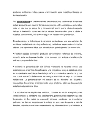 productos a diferentes nichos, supone una innovación y una rentabilidad basada en
la diversificación.
* La diversificación es una herramienta fundamental para sobrevivir en el mercado
actual, porque la gran mayoría de los consumidores están ansiosos por recibir algo
más, un plus que los saque de lo convencional, por lo que la oferta de negocio
incluye la innovación como uno de los valores fundamentales para la oferta a
nuestros consumidores, con el fin de seguir sus necesidades y tendencias.
De esta manera, la distinción de la panadería será entregar una gran variedad de
surtido de productos de pan de gran frescura y calidad que hagan sentir a todos los
clientes una experiencia única, con una ubicación que les permita un acceso fácil.
* Facilitarle acceso a diferentes productos para diferentes instancias de consumo,
como lo sería un desayuno familiar, once, comidas con amigos o familiares y/o
salidas a parques al aire libre.
* Mediante la personalización del servicio “Panadería la Favorita” ofrece una
experiencia en el servicio, lo cual supone una innovación, no en la estrategia, sino
en la experiencia en sí misma, la estrategia es “la economía de la experiencia, y con
una buena aplicación de la misma, se consigue un modelo de negocio con buena
rentabilidad. La personalización del servicio se da mediante los esfuerzos
incansables de aumentar el conocimiento sobre el cliente, labor que la panadería
está haciendo realmente bien.
*La socialización de expresiones artísticas, consiste en utilizar el espacio y las
instalaciones de la panadería para socializar arte, para lo cual se disponen espacios
temporales, en los cuales se expondrán pinturas, esculturas, se proyectarán
películas, se dará un espacio para la música en vivo, para la poesía y para la
literatura, además se realizaran conversatorios de diferentes temas que interesen a
 
