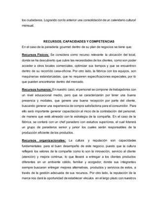 los ciudadanos. Logrando con lo anterior una consolidación de un calendario cultural
mensual.
RECURSOS, CAPACIDADES Y COMPETENCIAS
En el caso de la panadería gourmet dentro de su plan de negocios se tiene que:
Recursos Físicos: Se considera como recurso relevante la ubicación del local,
donde se ha descubierto que cubre las necesidades de los clientes, como son poder
acceder a otros locales comerciales, optimizar sus tiempos y que se encuentren
dentro de su recorrido casa-oficina. Por otro lado, la fábrica con los equipos, son
maquinarias estandarizadas, que no requieren especificaciones especiales, por lo
que pueden encontrarse dentro del mercado.
Recursos humanos: En nuestro caso, el personal se compone de trabajadores con
un nivel educacional medio, pero que se caracterizarán por tener una buena
presencia y modales, que genere una buena recepción por parte del cliente,
buscando generar una experiencia de compra satisfactoria para el consumidor. Para
ello será importante generar capacitación al inicio de la contratación del personal,
de manera que esté alineado con la estrategia de la compañía. En el caso de la
fábrica, se contará con un chef panadero con estudios superiores, el cual liderará
un grupo de panaderos senior y junior los cuales serán responsables de la
producción eficiente de los productos.
Recursos organizacionales: La cultura y reputación son capacidades
fundamentales para el buen desempeño de este negocio, puesto que la cultura
reflejará los valores de la compañía como lo son la innovación, servicio al cliente
(atención) y mejora continua, lo que llevará a entregar a los clientes productos
diferentes en un ambiente cálido, familiar y acogedor, donde sus integrantes
siempre buscaran entregar mejores alternativas, productos y servicios de estos, a
través de la gestión adecuada de sus recursos. Por otro lado, la reputación de la
marca nos dará la oportunidad de establecer vínculos en el largo plazo con nuestros
 
