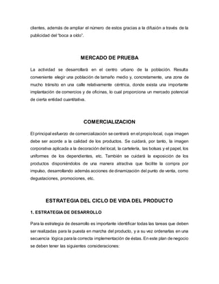 clientes, además de ampliar el número de estos gracias a la difusión a través de la
publicidad del “boca a oído”.
MERCADO DE PRUEBA
La actividad se desarrollará en el centro urbano de la población. Resulta
conveniente elegir una población de tamaño medio y, concretamente, una zona de
mucho tránsito en una calle relativamente céntrica, donde exista una importante
implantación de comercios y de oficinas, lo cual proporciona un mercado potencial
de cierta entidad cuantitativa.
COMERCIALIZACION
El principal esfuerzo de comercialización se centrará en el propio local, cuya imagen
debe ser acorde a la calidad de los productos. Se cuidará, por tanto, la imagen
corporativa aplicada a la decoración del local, la cartelería, las bolsas y el papel, los
uniformes de los dependientes, etc. También se cuidará la exposición de los
productos disponiéndolos de una manera atractiva que facilite la compra por
impulso, desarrollando además acciones de dinamización del punto de venta, como
degustaciones, promociones, etc.
ESTRATEGIA DEL CICLO DE VIDA DEL PRODUCTO
1. ESTRATEGIA DE DESARROLLO
Para la estrategia de desarrollo es importante identificar todas las tareas que deben
ser realizadas para la puesta en marcha del producto, y a su vez ordenarlas en una
secuencia lógica para la correcta implementación de éstas. En este plan de negocio
se deben tener las siguientes consideraciones:
 