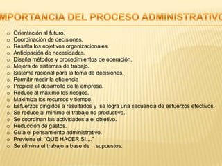 o   Orientación al futuro.
o   Coordinación de decisiones.
o   Resalta los objetivos organizacionales.
o   Anticipación de necesidades.
o   Diseña métodos y procedimientos de operación.
o   Mejora de sistemas de trabajo.
o   Sistema racional para la toma de decisiones.
o   Permitir medir la eficiencia
o   Propicia el desarrollo de la empresa.
o   Reduce al máximo los riesgos.
o   Maximiza los recursos y tiempo.
o   Esfuerzos dirigidos a resultados y se logra una secuencia de esfuerzos efectivos.
o   Se reduce al mínimo el trabajo no productivo.
o   Se coordinan las actividades a el objetivo.
o   Reducción de gastos.
o   Guía el pensamiento administrativo.
o   Previene el: “QUE HACER SI....”
o   Se elimina el trabajo a base de supuestos.
 