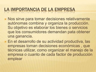 LA IMPORTANCIA DE LA EMPRESA
 Nos sirve para tomar decisiones relativamente
  autónomas combina y organiza la producción.
  Su objetivo es elaborar los bienes o servicios
  que los consumidores demandan pata obtener
  una ganancia.
 En el desarrollo de su actividad productiva, las
  empresas toman decisiones económicas , que
  técnicas utilizar, como organizar el manejo de la
  empresa o cuanto de cada factor de producción
  emplear
 