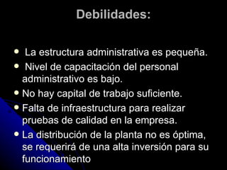 Debilidades: La estructura administrativa es pequeña. Nivel de capacitación del personal administrativo es bajo. No hay capital de trabajo suficiente. Falta de infraestructura para realizar pruebas de calidad en la empresa. La distribución de la planta no es óptima, se requerirá de una alta inversión para su funcionamiento 