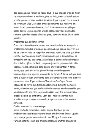 das pessoas que forem no nosso Club, é que ela não precisa ficar 
se preocupando em ir embora, pois ao lado, o nosso hotel estará 
pronto para oferecer nossos serviços. E para quem for a shows 
no “Premium Club”, e fazer antecipadamente sua reserva em 
nosso hotel para aquela noite, terá toda sua consumação por 
nossa conta. Esse é apenas um de nossos serviços que busca 
sempre agradar nossos clientes, pois, sem eles nada disso seria 
possível. 
Problemas que podem ocorrer 
Como todo investimento, nossa empresa também esta sujeita a 
problemas. Um dos principais problemas que podem ocorrer, é a 
de os clientes não se hospedar em nosso hotel, em dias que tiver 
eventos no “Premium Club” com medo de que o som do local os 
atrapalhe em seu descanso. Mas desde o começo da elaboração 
dos prédios, já se foi feito um planejamento para que isto não 
ocorra. Nosso complexo será divido em três partes: A torre 
norte, que será exclusivo para clientes que não querem 
badalações e sim, apenas um quarto do hotel. A torre sul que será 
para o publico quer um quarto para descansar depois dos eventos 
em nosso clube. E por ultimo o “Premium Club” que fica a 
esquerda da torre sul, ficando assim, mais distante da torre 
norte, e lembrando que todo salão de eventos será revestido por 
um isolamento acústico, ajudando assim, a evitar ainda mais a 
evasão do som do ambiente. Com isso, nossos clientes não 
precisam se preocupar com nada, e apenas aproveitar nossos 
serviços. 
Conhecimentos da nossa equipe 
Como em toda companhia, nossa equipe também possui 
profissionais qualificados para atuar em diversas áreas. Quase 
toda equipe possui conhecimento em TI, que é uma coisa 
fundamental hoje em dia em uma empresa. Outras áreas que 
 