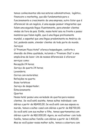 temos conhecimentos são nos setores administrativos, logístico, 
financeiro e marketing, que são fundamentais para o 
funcionamento e crescimento de uma empresa, outro fator que é 
diferencial de um negócio, é uma equipe possuir integrantes que 
falam uma segunda língua fluentemente, para atender clientes 
vindos de fora do pais. Então, nosso hotel saiu na frente e possui 
membros que falam inglês, que é uma língua praticamente 
mundial, e espanhol que uma língua predominante na América do 
Sul, podendo assim, atender clientes de toda parte do mundo. 
Serviços 
O “Premium Plaza Hotel” oferece hospedagem, conforto e 
diversão de ótima qualidade, incluindo o “Premium Club” e uma 
ampla área de lazer. Um de nossos diferenciais é oferecer 
serviços como: 
Recepção 24 horas; 
Serviço de quarto 24 horas; 
Lavanderia; 
Carros com motoristas; 
Refeições no quarto; 
Guias turísticos 
Serviço de despertador; 
Estacionamento 
Quartos 
Nosso hotel possui uma variedade de quartos para nossos 
clientes. Se você está sozinho, temos suítes individuais com 
diárias a partir de R$400,00. Se você está com sua esposa ou 
marido, temos a suítes casal com diárias a partir de R$700,00. 
Se você está com sua mulher e filho, temos apartamentos com 
diárias a partir de R$1.000,00. Agora, se você estiver com toda 
família, temos suítes família com diárias a partir de 1.400,00. 
Mas se você quiser nossa melhor suíte, temos a cobertura com 
 