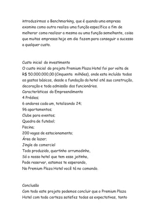 introduzirmos o Benchmarking, que é quando uma empresa 
examina como outra realiza uma função específica a fim de 
melhorar como realizar a mesma ou uma função semelhante, coisa 
que muitas empresas hoje em dia fazem para conseguir o sucesso 
a qualquer custo. 
Custo inicial do investimento 
O custo inicial do projeto Premium Plaza Hotel foi por volta de 
R$ 50.000.000,00 (Cinquenta milhões), onde esta incluído todos 
os gastos básicos, desde a fundação do hotel até sua construção, 
decoração e toda admissão dos funcionários. 
Características do Empreendimento 
4 Prédios; 
6 andares cada um, totalizando 24; 
96 apartamentos; 
Clube para eventos; 
Quadra de futebol; 
Piscina; 
200 vagas de estacionamento; 
Área de lazer; 
Jingle do comercial 
Todo produzido, quartinho arrumadinho, 
Só o nosso hotel que tem esse jeitinho, 
Pode reservar, estamos te esperando, 
No Premium Plaza Hotel você tá no comando. 
Conclusão 
Com todo este projeto podemos concluir que o Premium Plaza 
Hotel com toda certeza satisfez todas as expectativas, tanto 
 