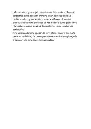pela estrutura quanto pelo atendimento diferenciado. Sempre 
colocamos a qualidade em primeiro lugar, pois qualidade é o 
melhor marketing que existe, com este diferencial, nossos 
clientes se sentiram a vontade de nos indicar a outra pessoa que 
não conhece nossos serviços, tornando-nos assim, ainda mais 
conhecidos. 
Este empreendimento apesar de ser fictício, poderia dar muito 
certo na realidade, foi um empreendimento muito bem planejado, 
e com certeza seria muito bem executado. 
