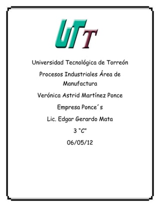 Universidad Tecnológica de Torreón

  Procesos Industriales Área de
          Manufactura

 Verónica Astrid Martínez Ponce

        Empresa Ponce´s

     Lic. Edgar Gerardo Mata

              3 “C”

            06/05/12
 