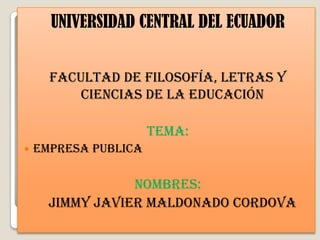 UNIVERSIDAD CENTRAL DEL ECUADOR


      FACULTAD DE Filosofía, LETRAS Y
          CIENCIAS DE LA Educación

                      TEMA:
   Empresa publica

                 NOMBRES:
      JIMMY JAVIER MALDONADO CORDOVA
 