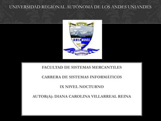 UNIVERSIDAD REGIONAL AUTÓNOMA DE LOS ANDES UNIANDES




           FACULTAD DE SISTEMAS MERCANTILES

           CARRERA DE SISTEMAS INFORMÁTICOS

                   IX NIVEL NOCTURNO

        AUTOR(A): DIANA CAROLINA VILLARREAL REINA
 