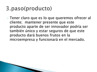 Tener claro que es lo que queremos ofrecer al
cliente; mantener presente que este
producto aparte de ser innovador podría ser
también único y estar seguros de que este
producto dará buenos frutos en la
microempresa y funcionará en el mercado.
 
