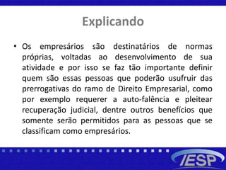 Explicando
• Os empresários são destinatários de normas
próprias, voltadas ao desenvolvimento de sua
atividade e por isso se faz tão importante definir
quem são essas pessoas que poderão usufruir das
prerrogativas do ramo de Direito Empresarial, como
por exemplo requerer a auto-falência e pleitear
recuperação judicial, dentre outros benefícios que
somente serão permitidos para as pessoas que se
classificam como empresários.
 