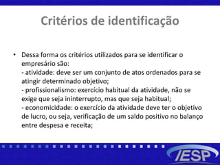 Critérios de identificação
• Dessa forma os critérios utilizados para se identificar o
empresário são:
- atividade: deve ser um conjunto de atos ordenados para se
atingir determinado objetivo;
- profissionalismo: exercício habitual da atividade, não se
exige que seja ininterrupto, mas que seja habitual;
- economicidade: o exercício da atividade deve ter o objetivo
de lucro, ou seja, verificação de um saldo positivo no balanço
entre despesa e receita;
 