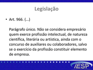 Legislação
• Art. 966. (...)
Parágrafo único. Não se considera empresário
quem exerce profissão intelectual, de natureza
científica, literária ou artística, ainda com o
concurso de auxiliares ou colaboradores, salvo
se o exercício da profissão constituir elemento
de empresa.
 