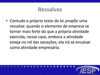Ressalvas
• Contudo o próprio texto da lei propõe uma
ressalva: quando o elemento de empresa se
tornar mais forte do que a própria atividade
exercida, nesse caso, embora a atividade
esteja no rol das exceções, ela irá se encaixar
como atividade empresária.
 