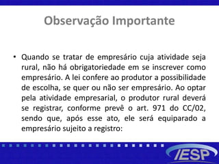 Observação Importante
• Quando se tratar de empresário cuja atividade seja
rural, não há obrigatoriedade em se inscrever como
empresário. A lei confere ao produtor a possibilidade
de escolha, se quer ou não ser empresário. Ao optar
pela atividade empresarial, o produtor rural deverá
se registrar, conforme prevê o art. 971 do CC/02,
sendo que, após esse ato, ele será equiparado a
empresário sujeito a registro:
 