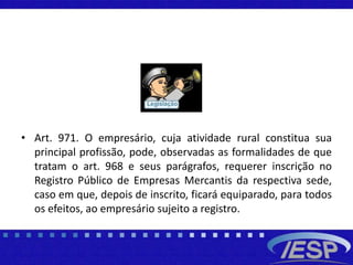 • Art. 971. O empresário, cuja atividade rural constitua sua
principal profissão, pode, observadas as formalidades de que
tratam o art. 968 e seus parágrafos, requerer inscrição no
Registro Público de Empresas Mercantis da respectiva sede,
caso em que, depois de inscrito, ficará equiparado, para todos
os efeitos, ao empresário sujeito a registro.
 